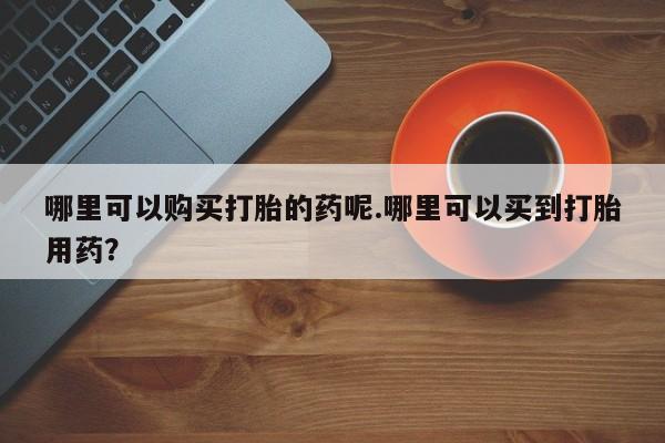 私人打胎药哪里买哪里可以购买打胎的药呢.哪里可以买到打胎用药？