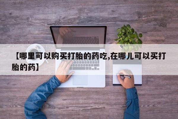 私人打胎药哪里买【哪里可以购买打胎的药吃,在哪儿可以买打胎的药】
