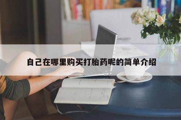 私人打胎药哪里买自己在哪里购买打胎药呢的简单介绍