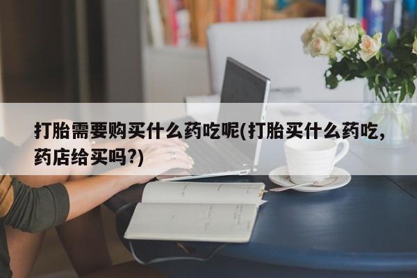 私人打胎药哪里买打胎需要购买什么药吃呢(打胎买什么药吃,药店给买吗?)