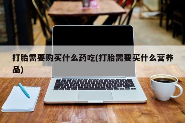 私人打胎药哪里买打胎需要购买什么药吃(打胎需要买什么营养品)
